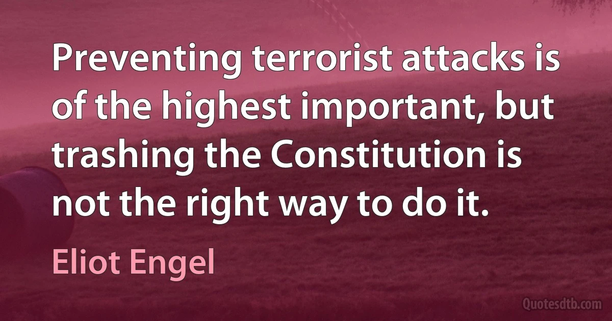 Preventing terrorist attacks is of the highest important, but trashing the Constitution is not the right way to do it. (Eliot Engel)