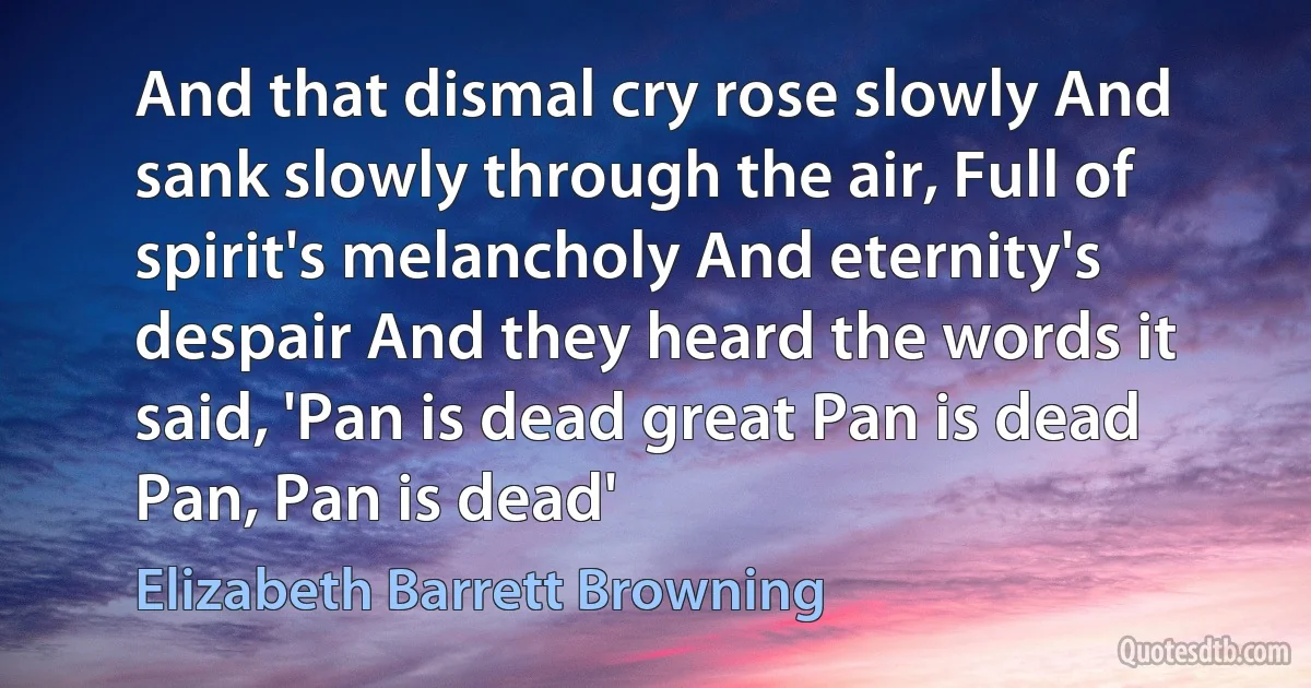 And that dismal cry rose slowly And sank slowly through the air, Full of spirit's melancholy And eternity's despair And they heard the words it said, 'Pan is dead great Pan is dead Pan, Pan is dead' (Elizabeth Barrett Browning)