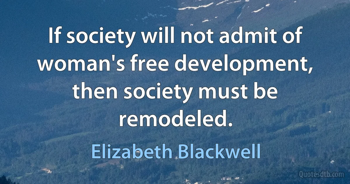 If society will not admit of woman's free development, then society must be remodeled. (Elizabeth Blackwell)