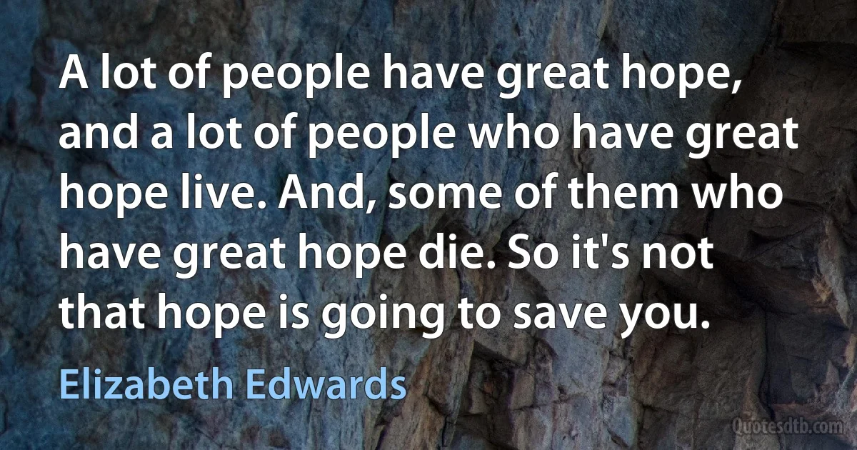 A lot of people have great hope, and a lot of people who have great hope live. And, some of them who have great hope die. So it's not that hope is going to save you. (Elizabeth Edwards)