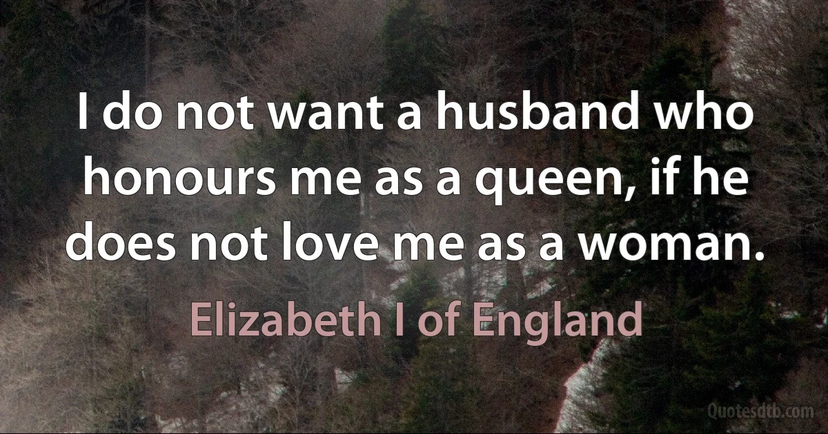 I do not want a husband who honours me as a queen, if he does not love me as a woman. (Elizabeth I of England)