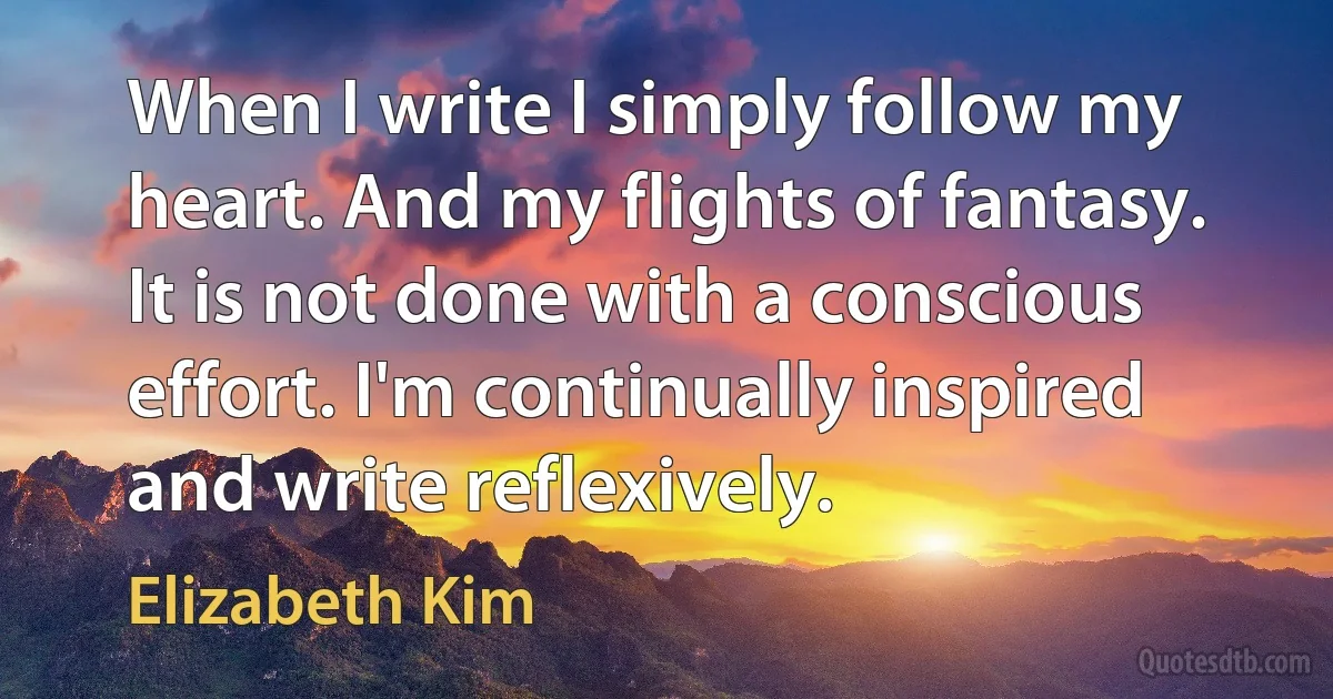 When I write I simply follow my heart. And my flights of fantasy. It is not done with a conscious effort. I'm continually inspired and write reflexively. (Elizabeth Kim)