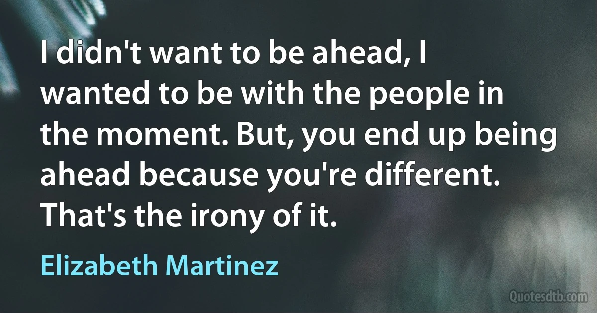 I didn't want to be ahead, I wanted to be with the people in the moment. But, you end up being ahead because you're different. That's the irony of it. (Elizabeth Martinez)