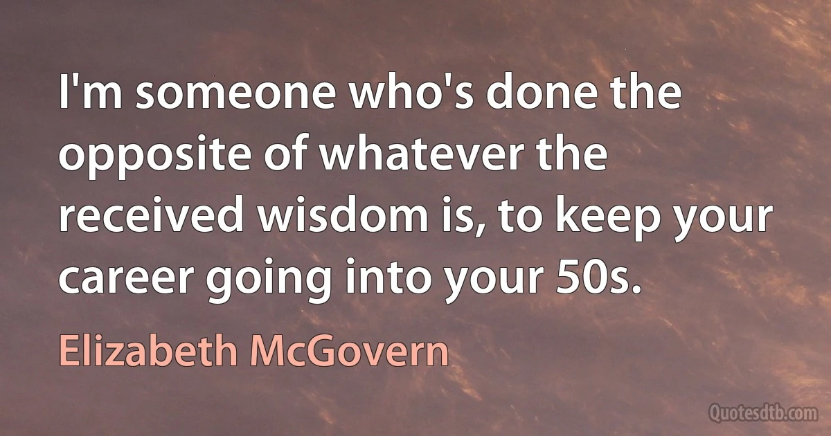 I'm someone who's done the opposite of whatever the received wisdom is, to keep your career going into your 50s. (Elizabeth McGovern)