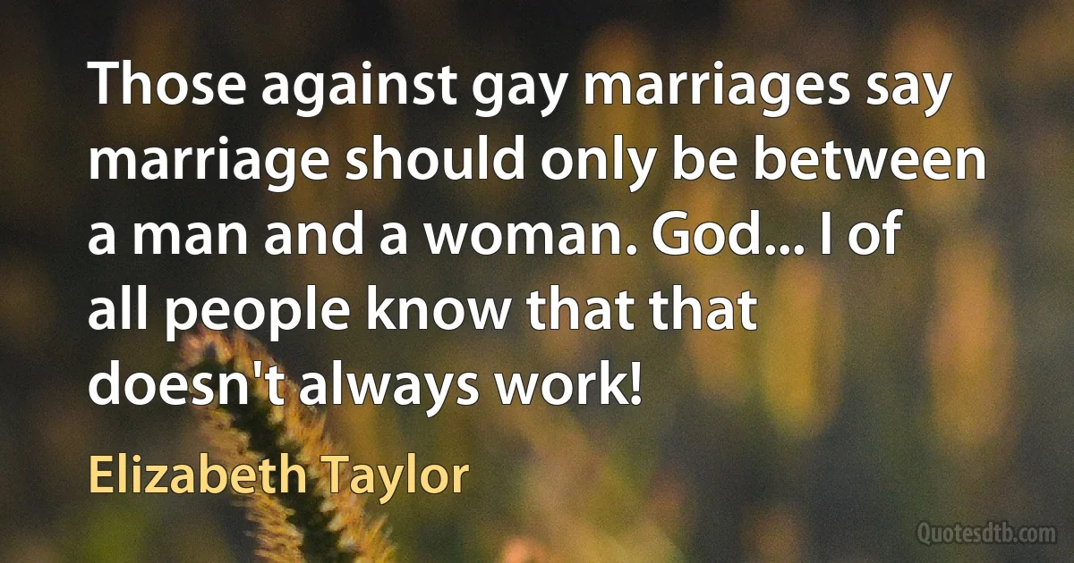 Those against gay marriages say marriage should only be between a man and a woman. God... I of all people know that that doesn't always work! (Elizabeth Taylor)