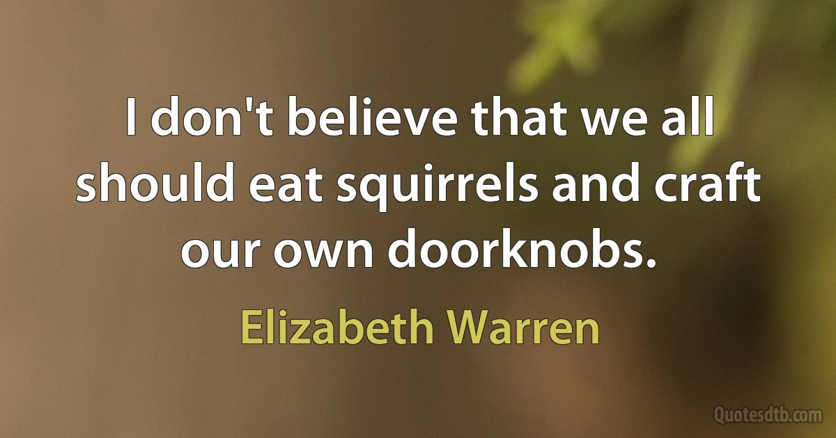 I don't believe that we all should eat squirrels and craft our own doorknobs. (Elizabeth Warren)