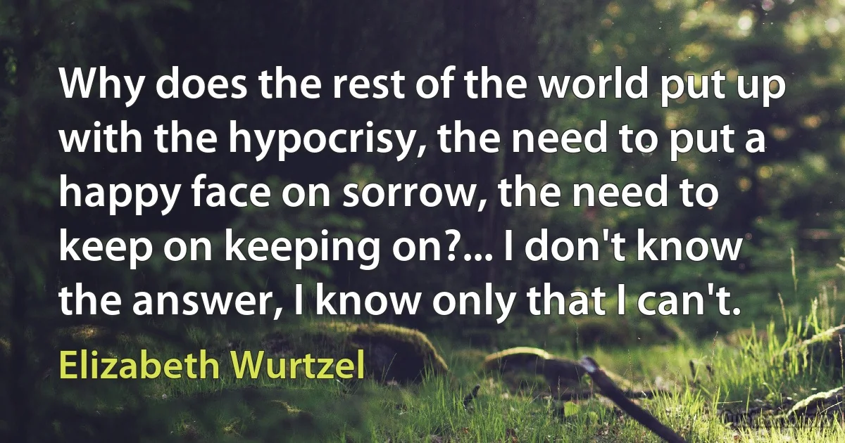 Why does the rest of the world put up with the hypocrisy, the need to put a happy face on sorrow, the need to keep on keeping on?... I don't know the answer, I know only that I can't. (Elizabeth Wurtzel)