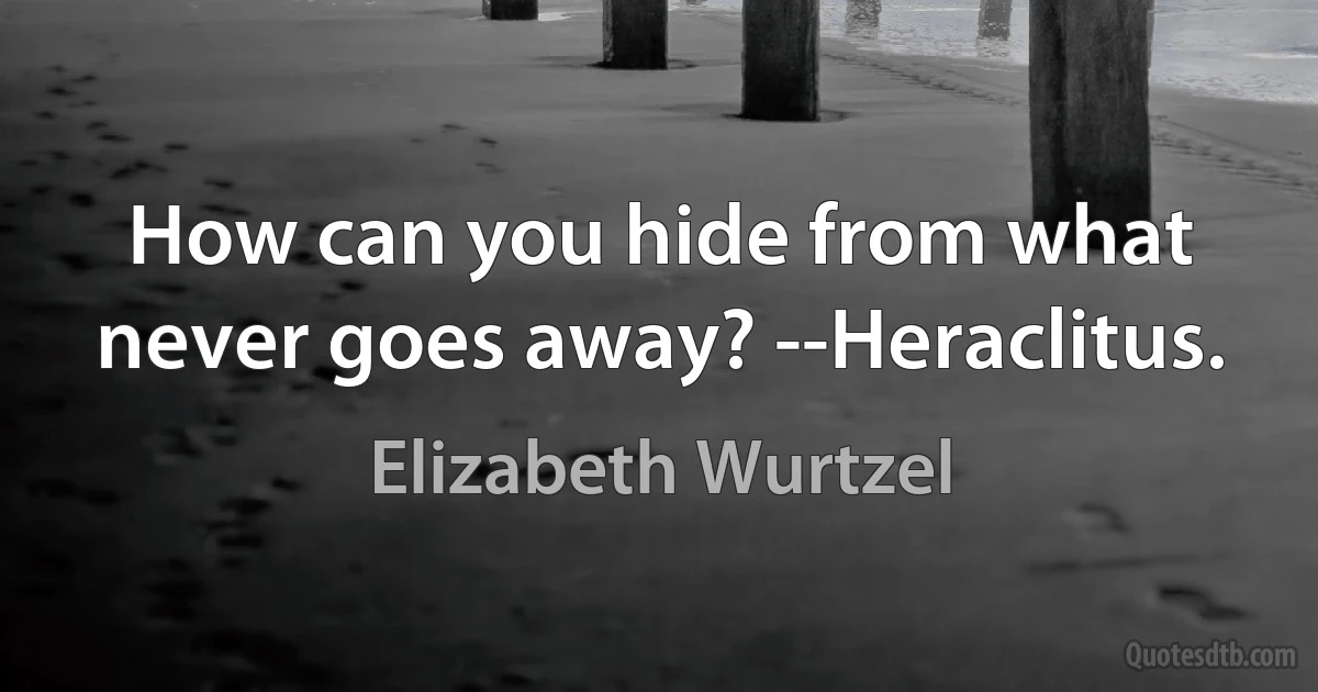 How can you hide from what never goes away? --Heraclitus. (Elizabeth Wurtzel)