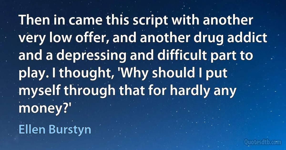 Then in came this script with another very low offer, and another drug addict and a depressing and difficult part to play. I thought, 'Why should I put myself through that for hardly any money?' (Ellen Burstyn)