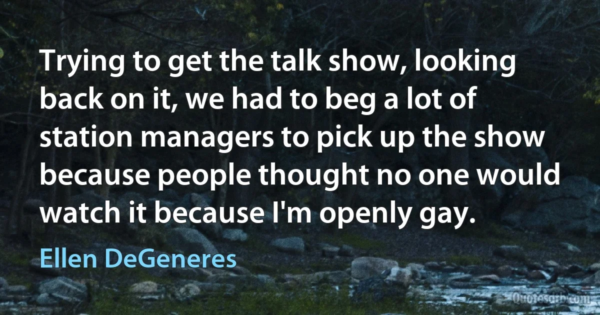 Trying to get the talk show, looking back on it, we had to beg a lot of station managers to pick up the show because people thought no one would watch it because I'm openly gay. (Ellen DeGeneres)