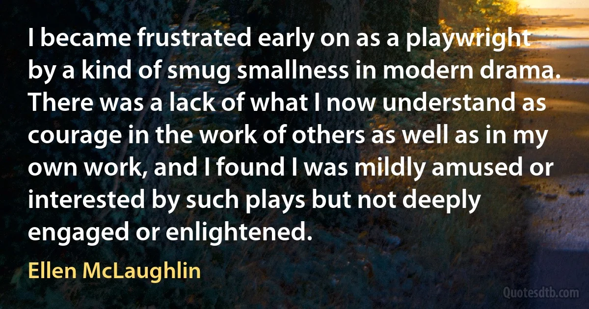 I became frustrated early on as a playwright by a kind of smug smallness in modern drama. There was a lack of what I now understand as courage in the work of others as well as in my own work, and I found I was mildly amused or interested by such plays but not deeply engaged or enlightened. (Ellen McLaughlin)