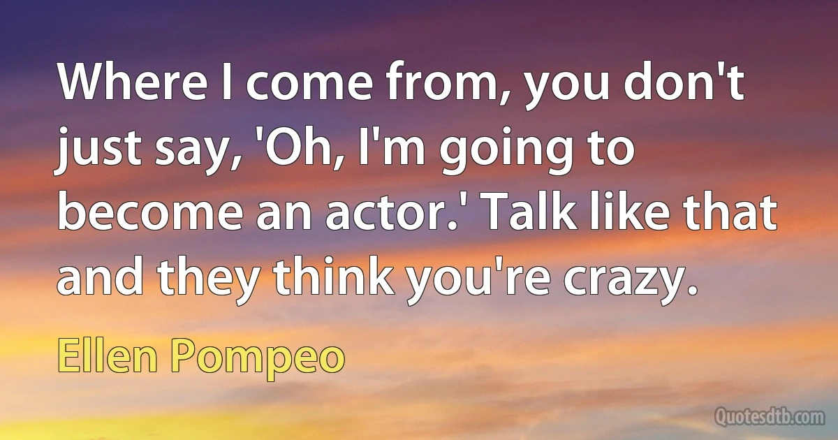 Where I come from, you don't just say, 'Oh, I'm going to become an actor.' Talk like that and they think you're crazy. (Ellen Pompeo)