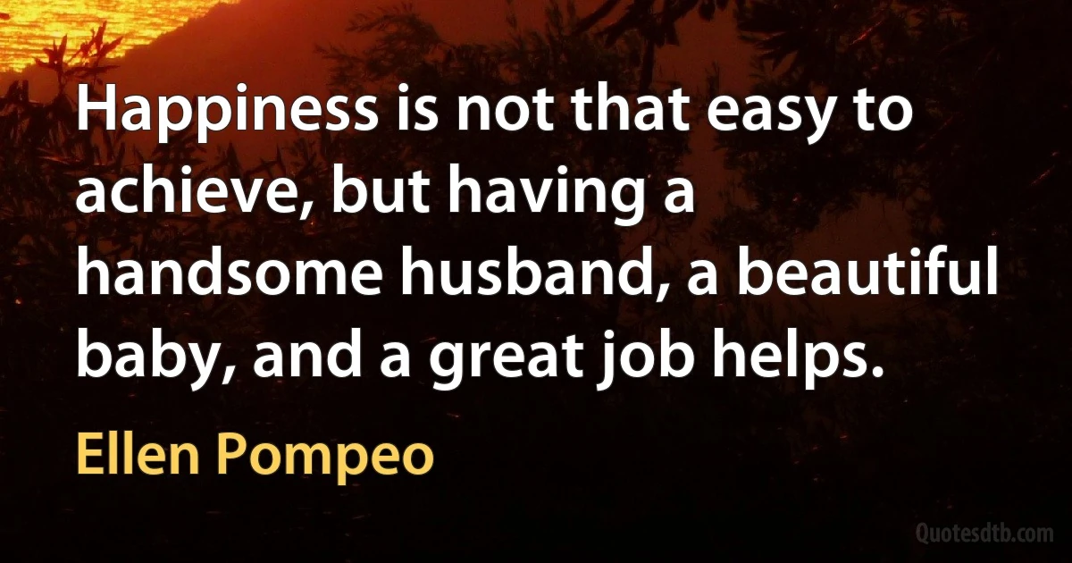 Happiness is not that easy to achieve, but having a handsome husband, a beautiful baby, and a great job helps. (Ellen Pompeo)