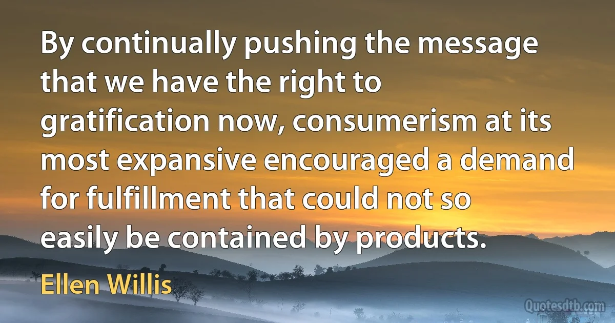 By continually pushing the message that we have the right to gratification now, consumerism at its most expansive encouraged a demand for fulfillment that could not so easily be contained by products. (Ellen Willis)