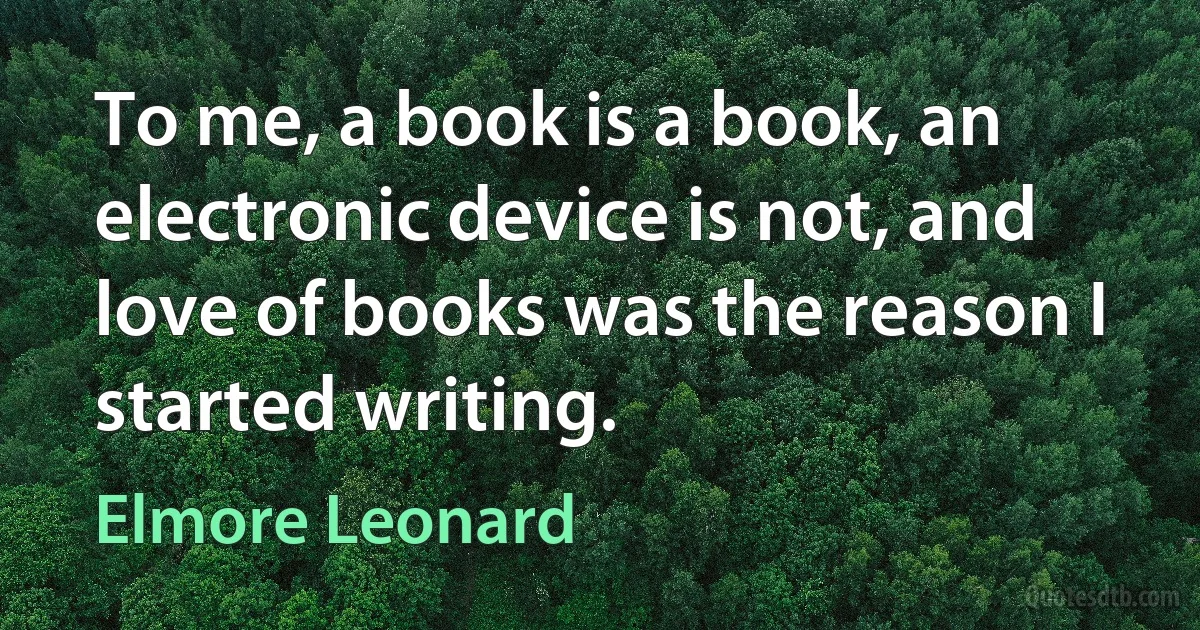 To me, a book is a book, an electronic device is not, and love of books was the reason I started writing. (Elmore Leonard)