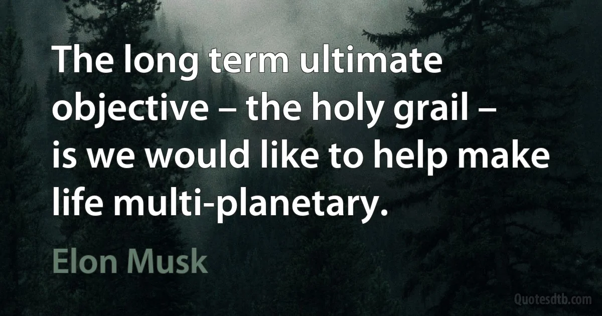 The long term ultimate objective – the holy grail – is we would like to help make life multi-planetary. (Elon Musk)