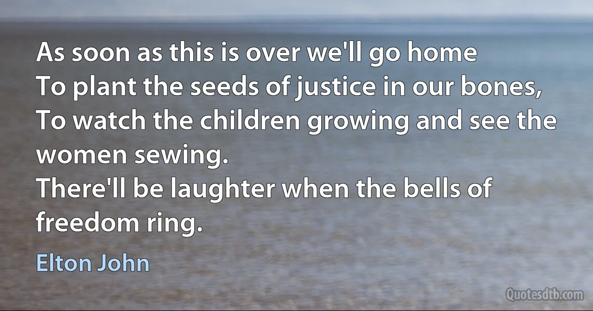 As soon as this is over we'll go home
To plant the seeds of justice in our bones,
To watch the children growing and see the women sewing.
There'll be laughter when the bells of freedom ring. (Elton John)