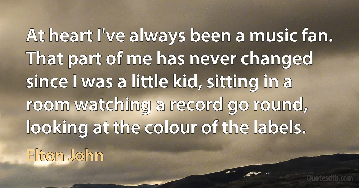 At heart I've always been a music fan. That part of me has never changed since I was a little kid, sitting in a room watching a record go round, looking at the colour of the labels. (Elton John)