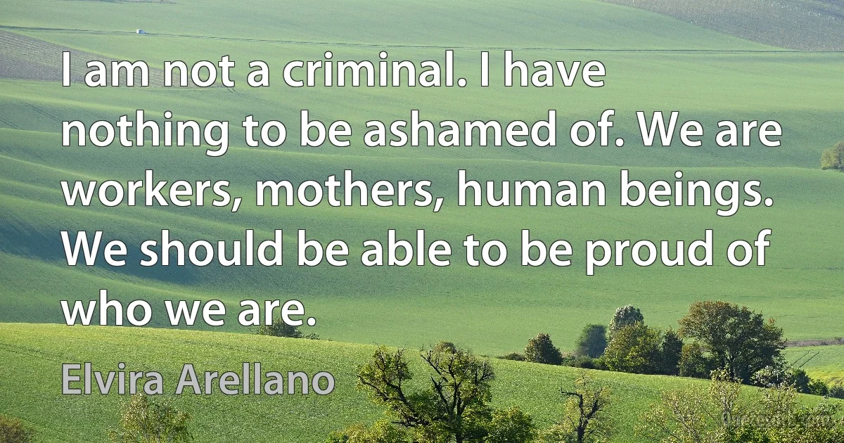 I am not a criminal. I have nothing to be ashamed of. We are workers, mothers, human beings. We should be able to be proud of who we are. (Elvira Arellano)