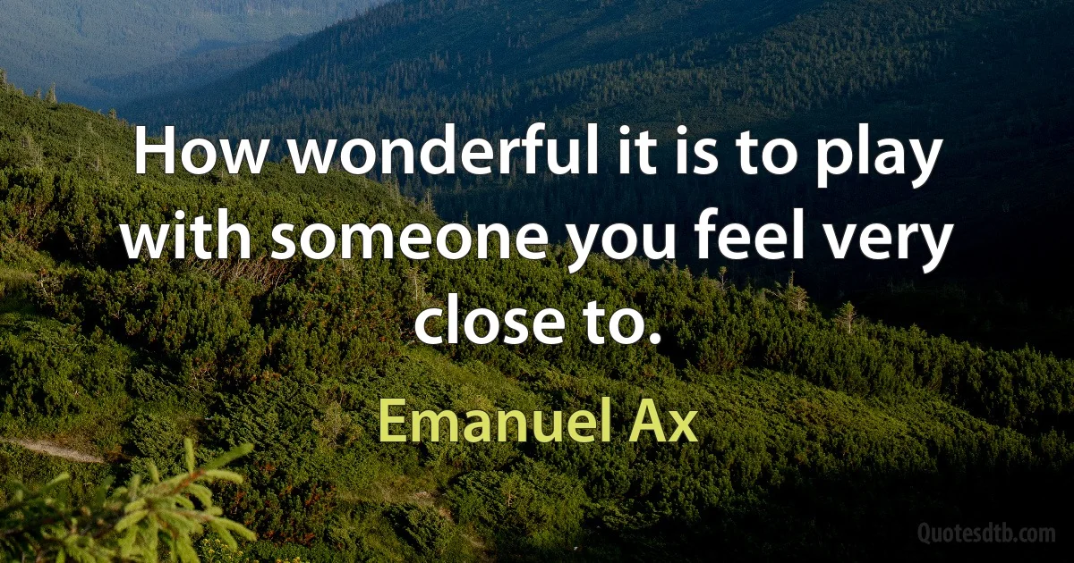 How wonderful it is to play with someone you feel very close to. (Emanuel Ax)