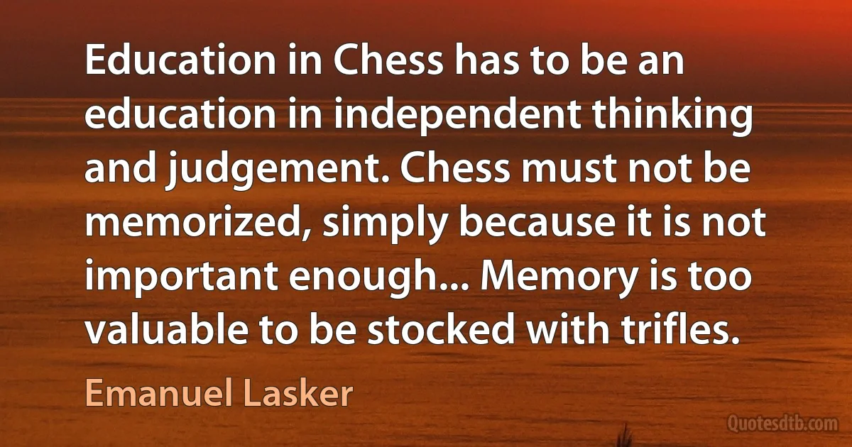 Education in Chess has to be an education in independent thinking and judgement. Chess must not be memorized, simply because it is not important enough... Memory is too valuable to be stocked with trifles. (Emanuel Lasker)