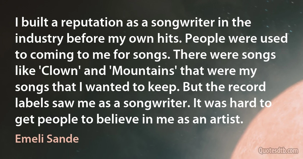 I built a reputation as a songwriter in the industry before my own hits. People were used to coming to me for songs. There were songs like 'Clown' and 'Mountains' that were my songs that I wanted to keep. But the record labels saw me as a songwriter. It was hard to get people to believe in me as an artist. (Emeli Sande)