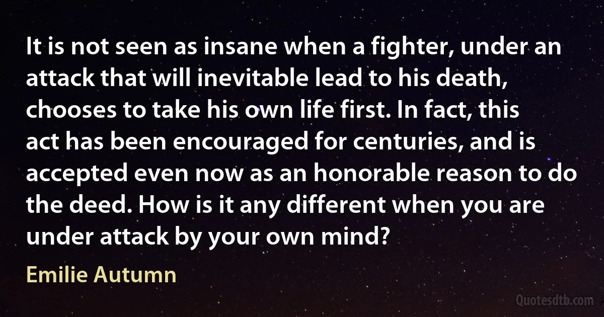 It is not seen as insane when a fighter, under an attack that will inevitable lead to his death, chooses to take his own life first. In fact, this act has been encouraged for centuries, and is accepted even now as an honorable reason to do the deed. How is it any different when you are under attack by your own mind? (Emilie Autumn)