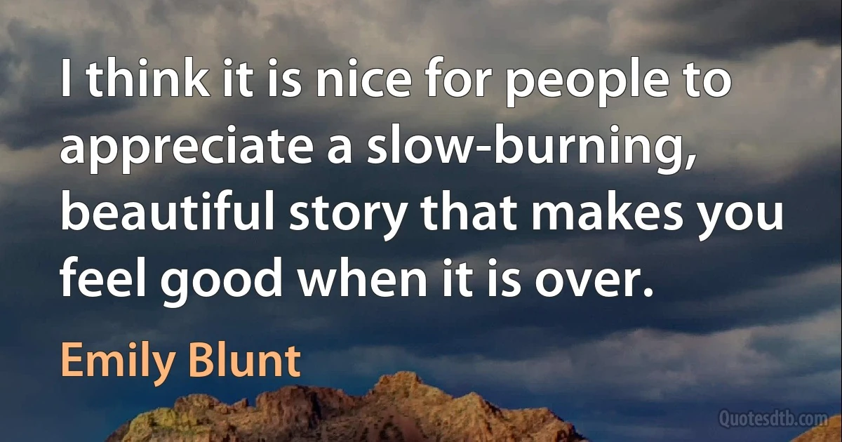 I think it is nice for people to appreciate a slow-burning, beautiful story that makes you feel good when it is over. (Emily Blunt)