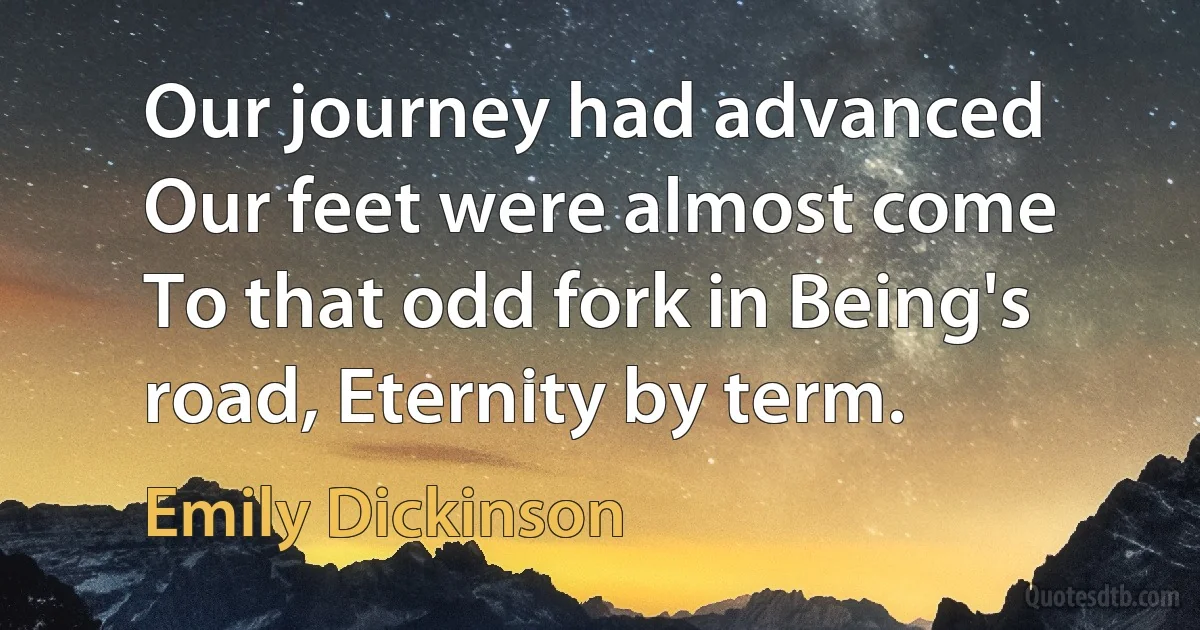 Our journey had advanced Our feet were almost come To that odd fork in Being's road, Eternity by term. (Emily Dickinson)