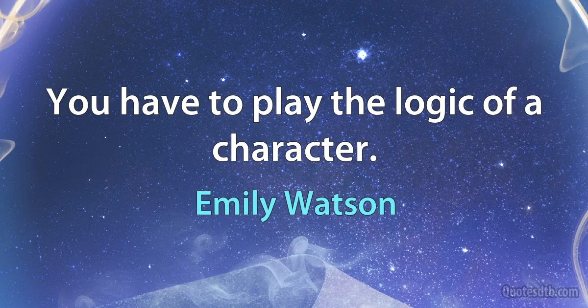 You have to play the logic of a character. (Emily Watson)