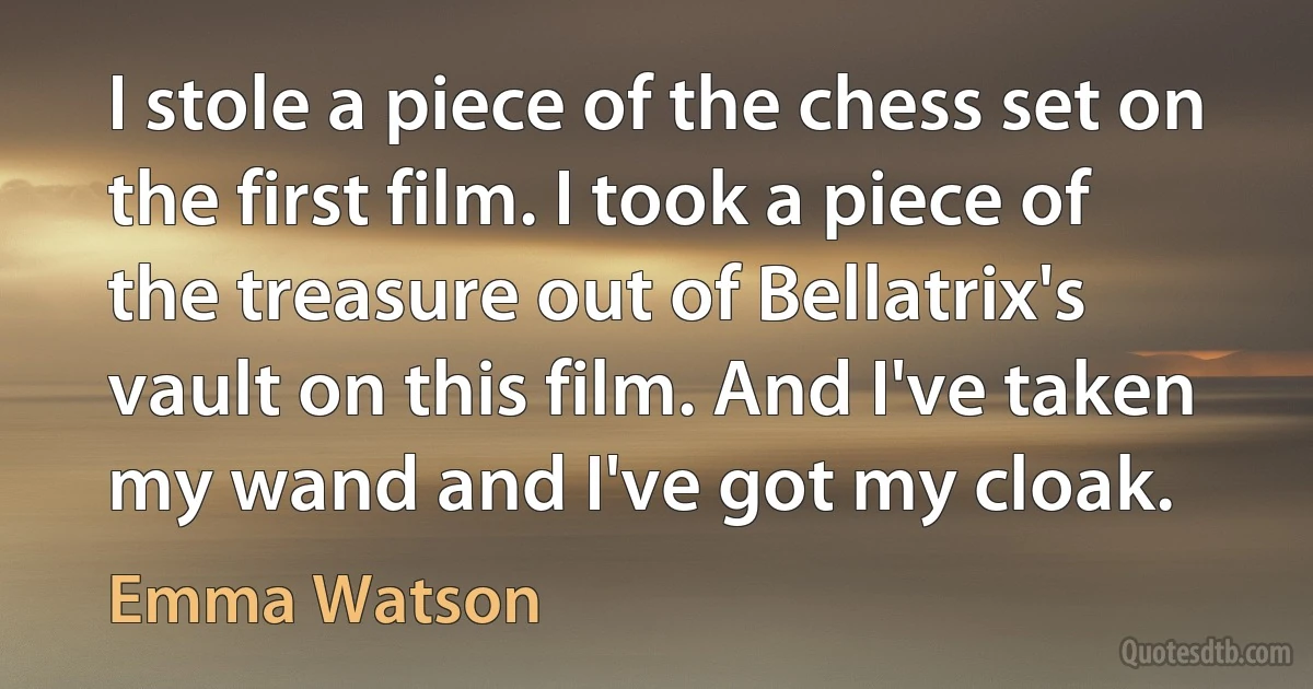 I stole a piece of the chess set on the first film. I took a piece of the treasure out of Bellatrix's vault on this film. And I've taken my wand and I've got my cloak. (Emma Watson)