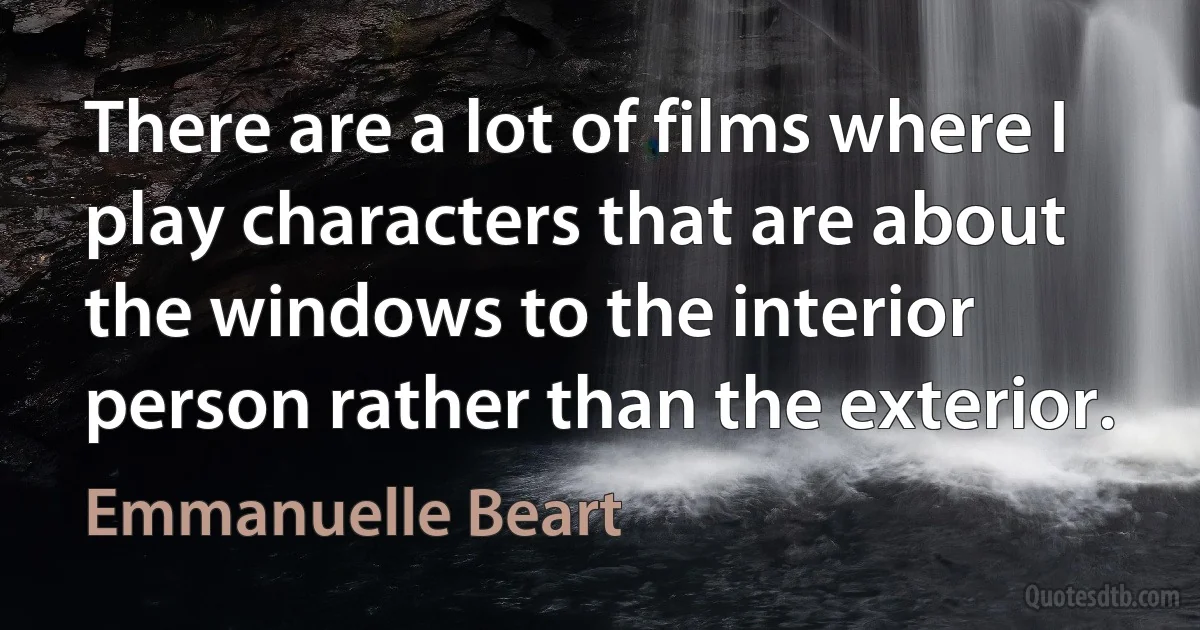 There are a lot of films where I play characters that are about the windows to the interior person rather than the exterior. (Emmanuelle Beart)