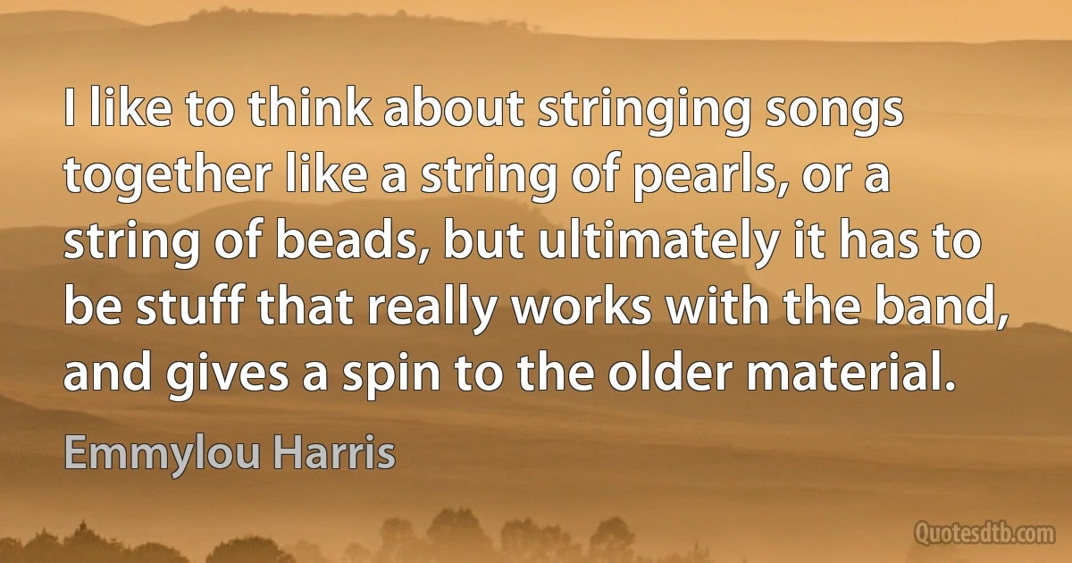 I like to think about stringing songs together like a string of pearls, or a string of beads, but ultimately it has to be stuff that really works with the band, and gives a spin to the older material. (Emmylou Harris)