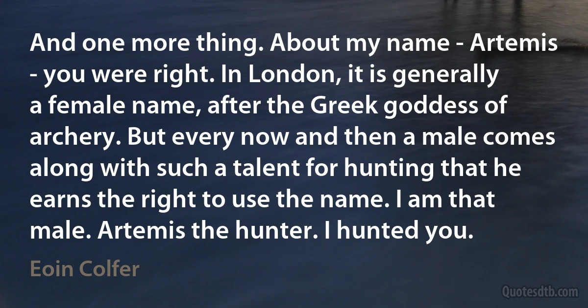 And one more thing. About my name - Artemis - you were right. In London, it is generally a female name, after the Greek goddess of archery. But every now and then a male comes along with such a talent for hunting that he earns the right to use the name. I am that male. Artemis the hunter. I hunted you. (Eoin Colfer)