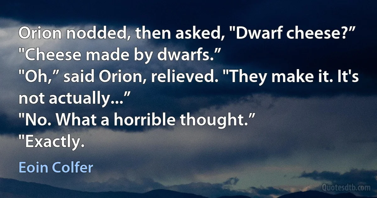 Orion nodded, then asked, "Dwarf cheese?”
"Cheese made by dwarfs.”
"Oh,” said Orion, relieved. "They make it. It's not actually...”
"No. What a horrible thought.”
"Exactly. (Eoin Colfer)