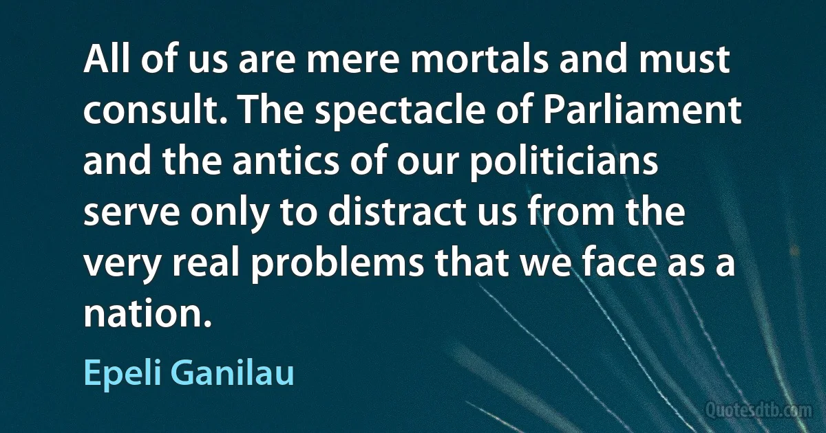 All of us are mere mortals and must consult. The spectacle of Parliament and the antics of our politicians serve only to distract us from the very real problems that we face as a nation. (Epeli Ganilau)