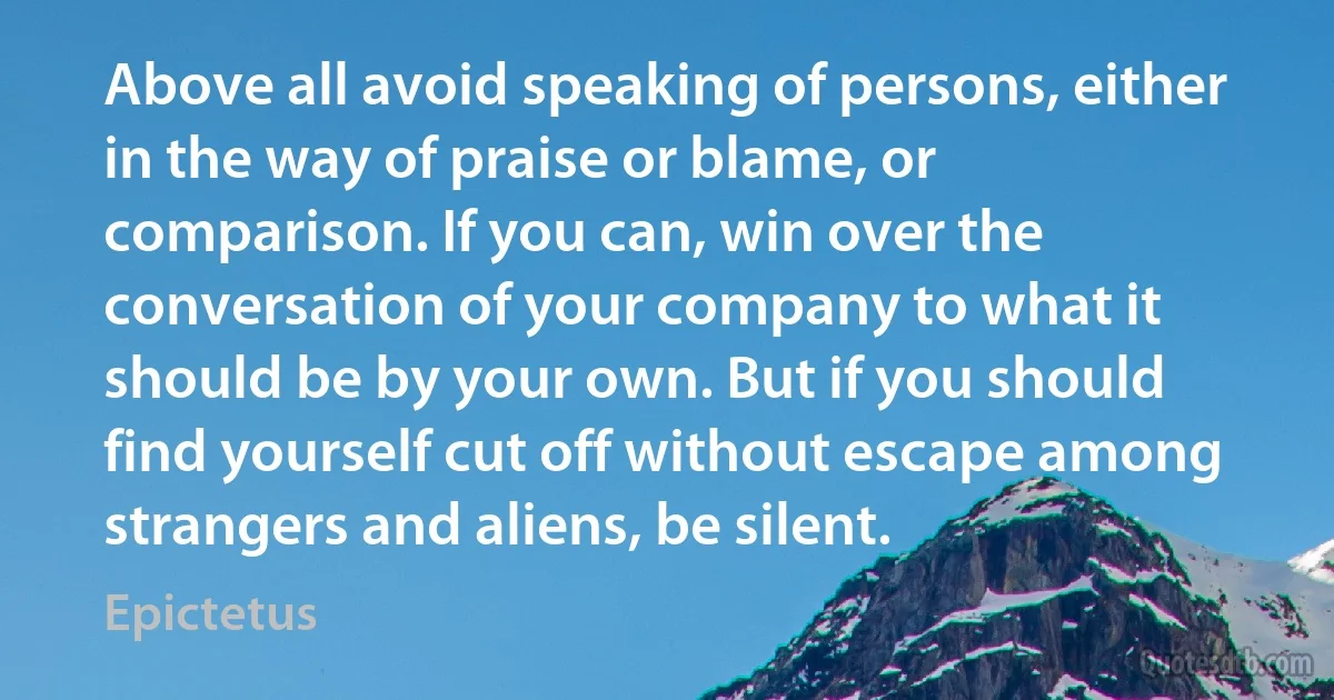 Above all avoid speaking of persons, either in the way of praise or blame, or comparison. If you can, win over the conversation of your company to what it should be by your own. But if you should find yourself cut off without escape among strangers and aliens, be silent. (Epictetus)