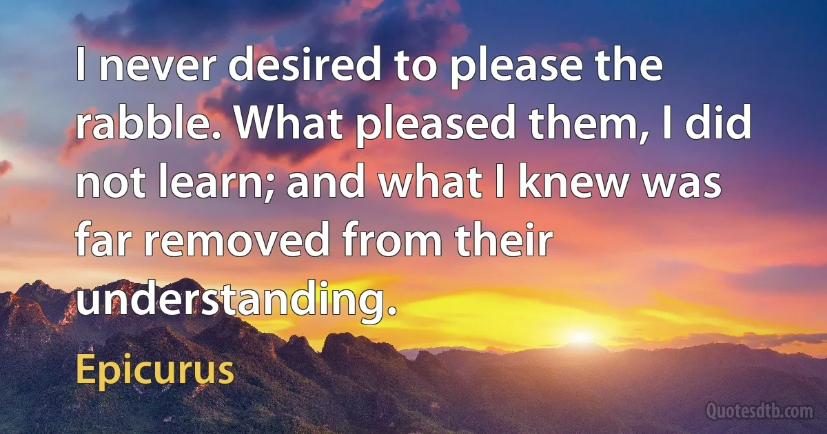 I never desired to please the rabble. What pleased them, I did not learn; and what I knew was far removed from their understanding. (Epicurus)