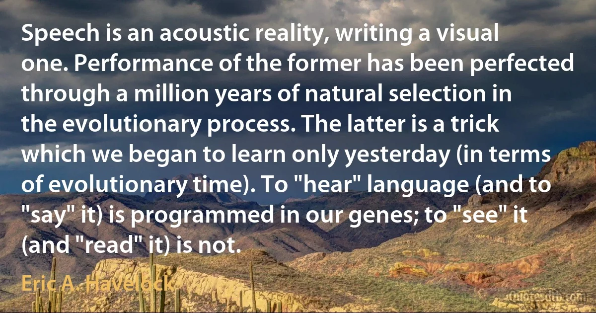 Speech is an acoustic reality, writing a visual one. Performance of the former has been perfected through a million years of natural selection in the evolutionary process. The latter is a trick which we began to learn only yesterday (in terms of evolutionary time). To "hear" language (and to "say" it) is programmed in our genes; to "see" it (and "read" it) is not. (Eric A. Havelock)