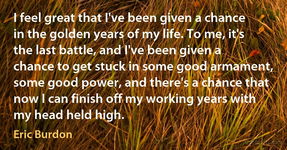 I feel great that I've been given a chance in the golden years of my life. To me, it's the last battle, and I've been given a chance to get stuck in some good armament, some good power, and there's a chance that now I can finish off my working years with my head held high. (Eric Burdon)