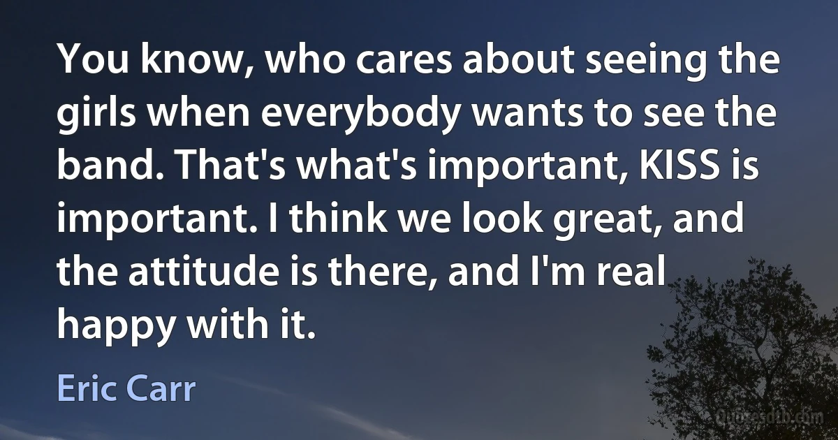 You know, who cares about seeing the girls when everybody wants to see the band. That's what's important, KISS is important. I think we look great, and the attitude is there, and I'm real happy with it. (Eric Carr)