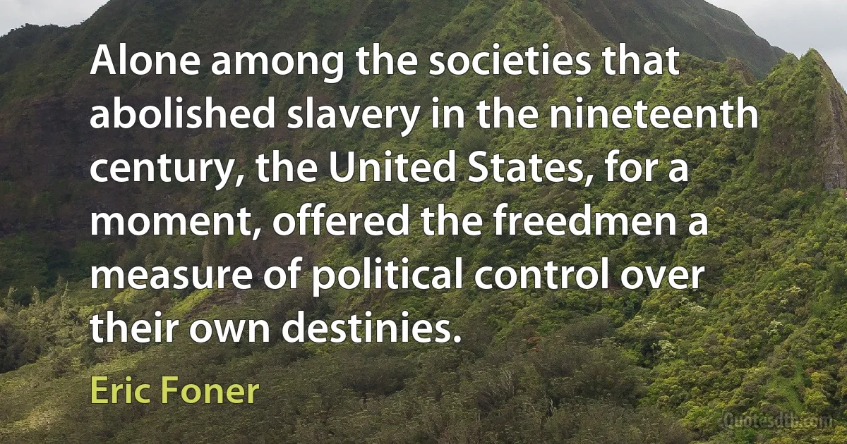 Alone among the societies that abolished slavery in the nineteenth century, the United States, for a moment, offered the freedmen a measure of political control over their own destinies. (Eric Foner)