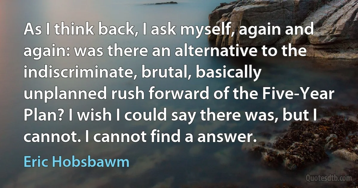 As I think back, I ask myself, again and again: was there an alternative to the indiscriminate, brutal, basically unplanned rush forward of the Five-Year Plan? I wish I could say there was, but I cannot. I cannot find a answer. (Eric Hobsbawm)