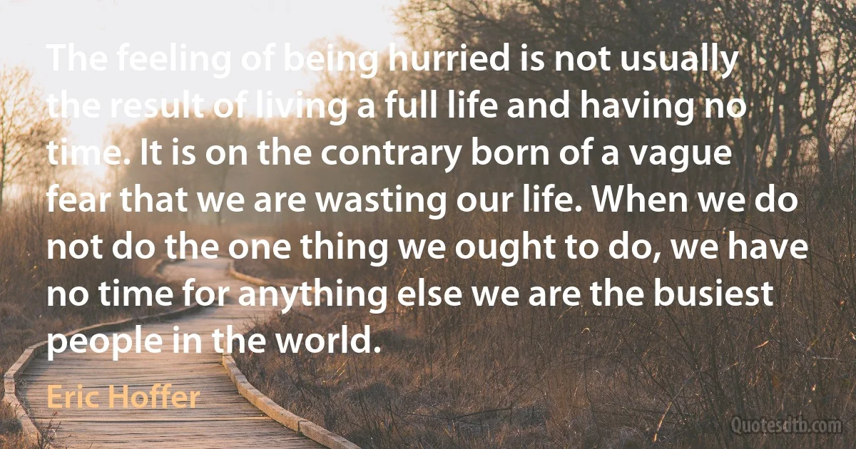 The feeling of being hurried is not usually the result of living a full life and having no time. It is on the contrary born of a vague fear that we are wasting our life. When we do not do the one thing we ought to do, we have no time for anything else we are the busiest people in the world. (Eric Hoffer)