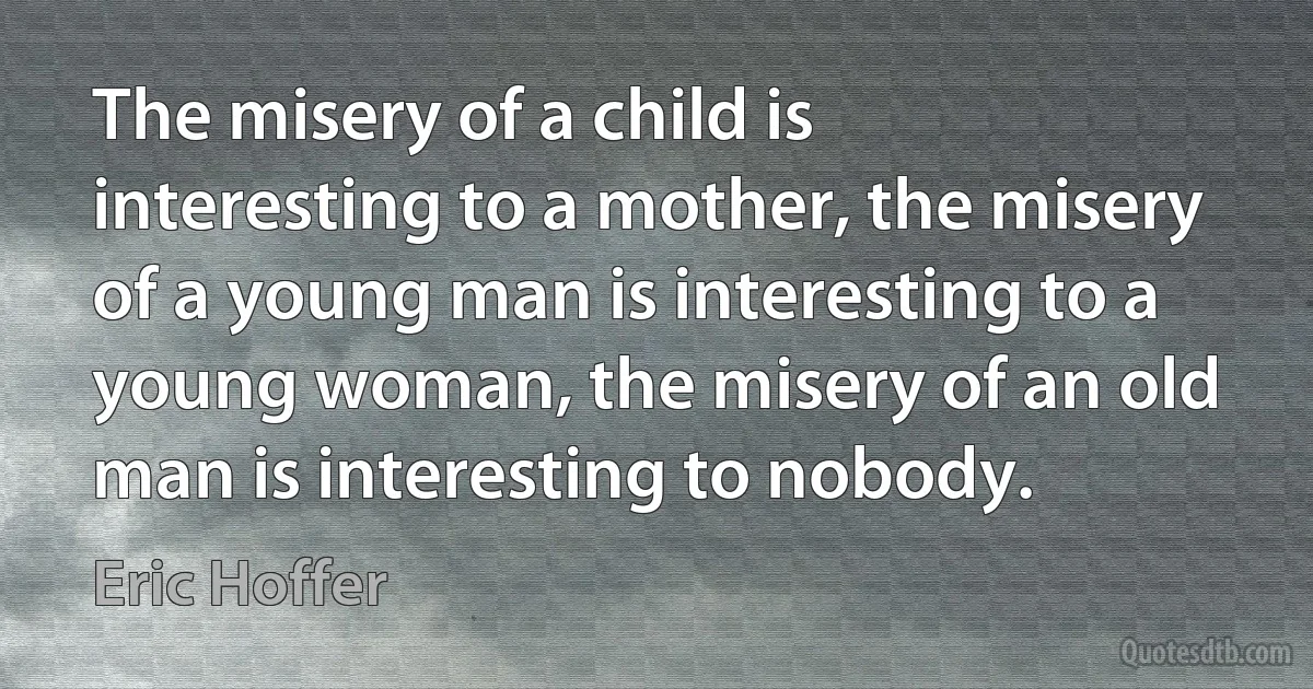 The misery of a child is interesting to a mother, the misery of a young man is interesting to a young woman, the misery of an old man is interesting to nobody. (Eric Hoffer)