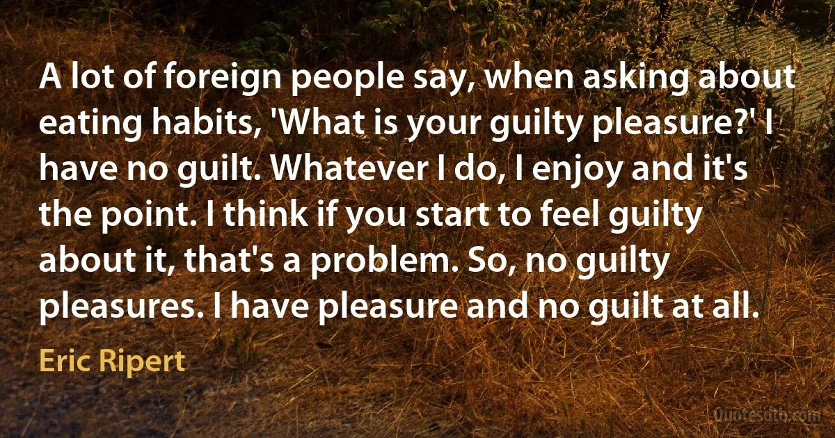 A lot of foreign people say, when asking about eating habits, 'What is your guilty pleasure?' I have no guilt. Whatever I do, I enjoy and it's the point. I think if you start to feel guilty about it, that's a problem. So, no guilty pleasures. I have pleasure and no guilt at all. (Eric Ripert)