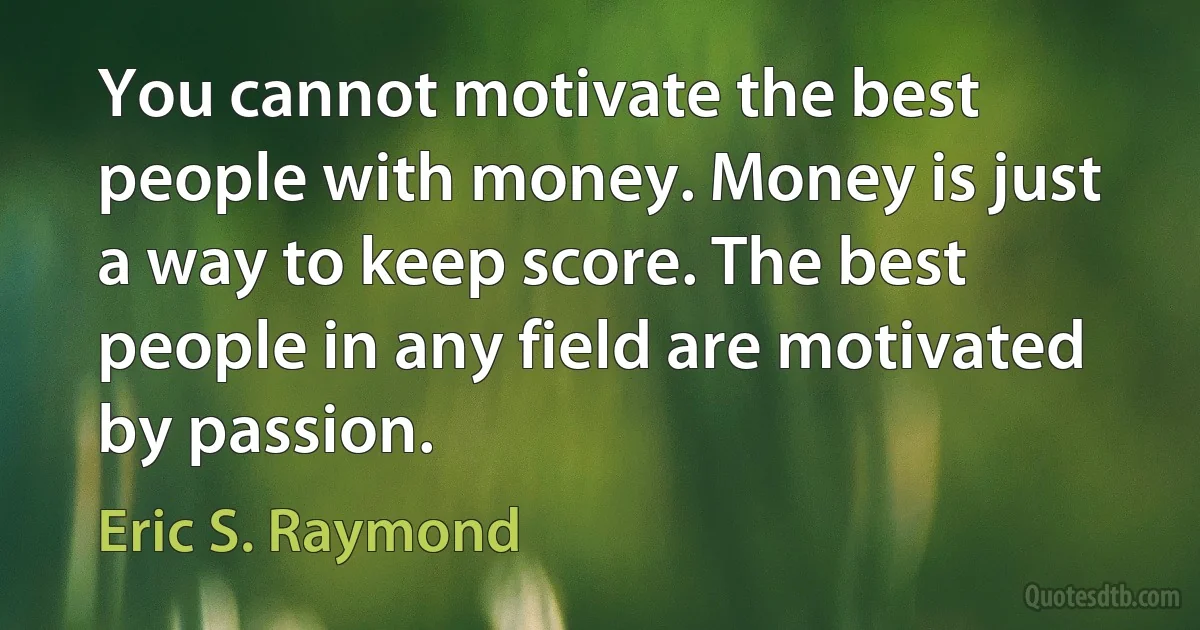 You cannot motivate the best people with money. Money is just a way to keep score. The best people in any field are motivated by passion. (Eric S. Raymond)