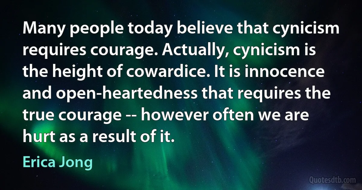 Many people today believe that cynicism requires courage. Actually, cynicism is the height of cowardice. It is innocence and open-heartedness that requires the true courage -- however often we are hurt as a result of it. (Erica Jong)