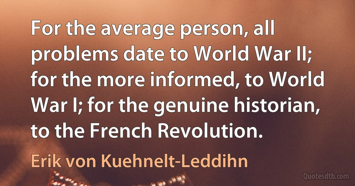 For the average person, all problems date to World War II; for the more informed, to World War I; for the genuine historian, to the French Revolution. (Erik von Kuehnelt-Leddihn)