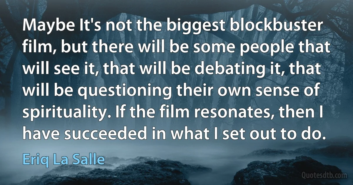 Maybe It's not the biggest blockbuster film, but there will be some people that will see it, that will be debating it, that will be questioning their own sense of spirituality. If the film resonates, then I have succeeded in what I set out to do. (Eriq La Salle)